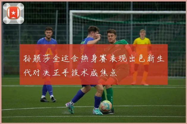 孙颖莎全运会热身赛表现出色新生代对决正手技术成焦点
