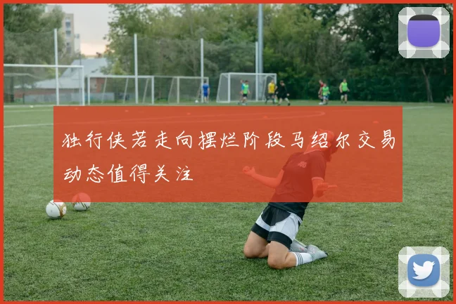 独行侠若走向摆烂阶段马绍尔交易动态值得关注