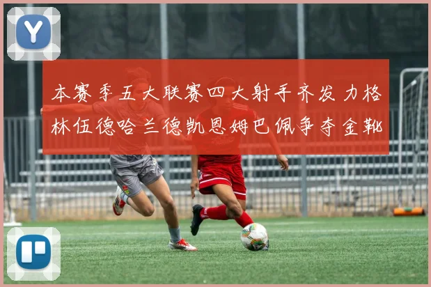 本赛季五大联赛四大射手齐发力格林伍德哈兰德凯恩姆巴佩争夺金靴荣耀