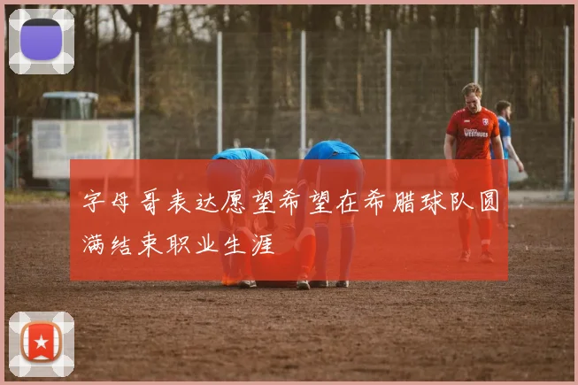 字母哥表达愿望希望在希腊球队圆满结束职业生涯