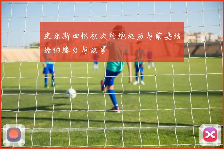 皮尔斯回忆初次约炮经历与前妻结婚的缘分与故事