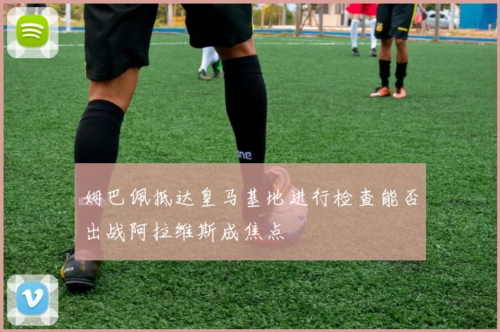姆巴佩抵达皇马基地进行检查能否出战阿拉维斯成焦点