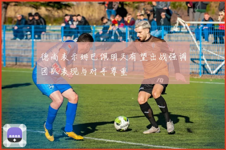 德尚表示姆巴佩明天有望出战强调团队表现与对手尊重