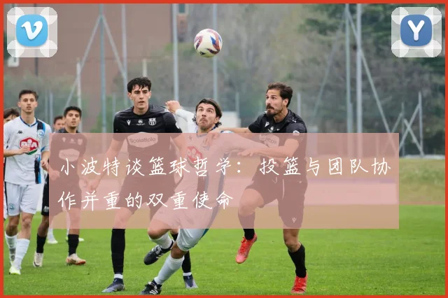 小波特谈篮球哲学：投篮与团队协作并重的双重使命