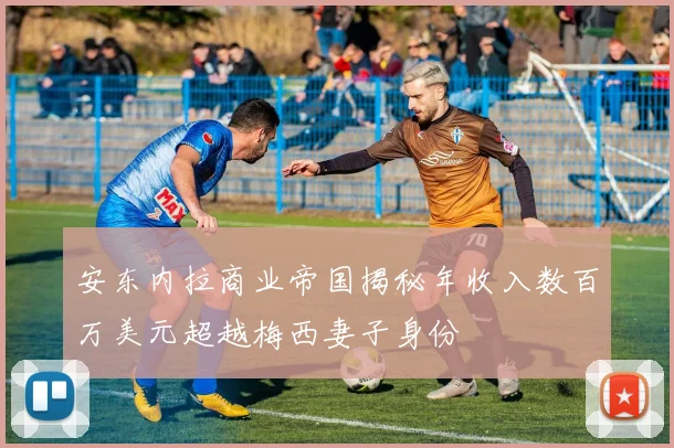 安东内拉商业帝国揭秘年收入数百万美元超越梅西妻子身份