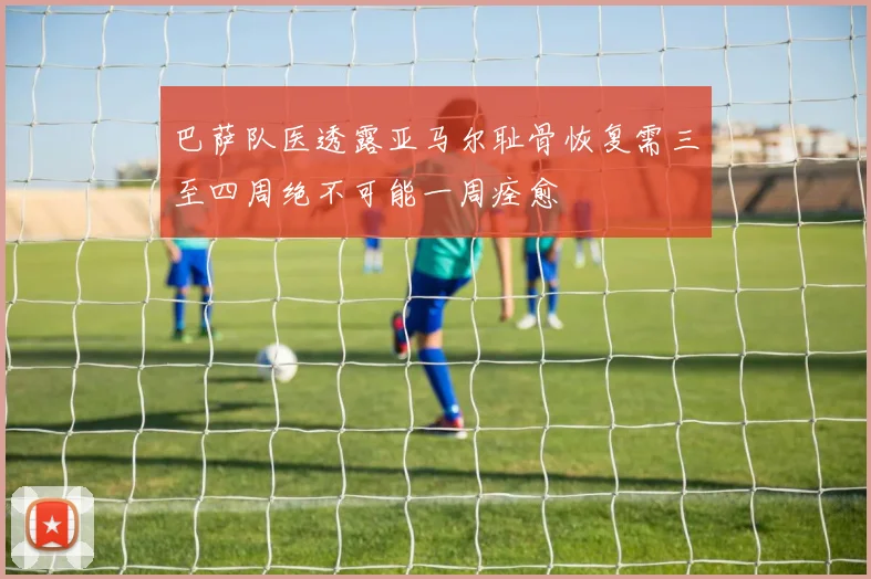 巴萨队医透露亚马尔耻骨恢复需三至四周绝不可能一周痊愈