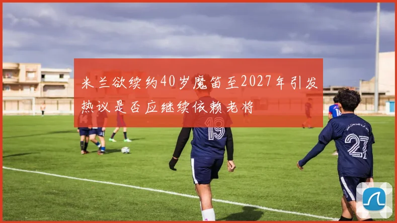 米兰欲续约40岁魔笛至2027年引发热议是否应继续依赖老将