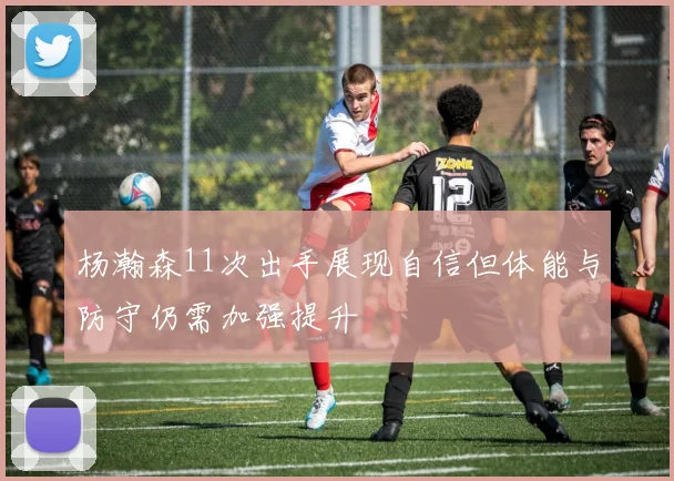 杨瀚森11次出手展现自信但体能与防守仍需加强提升