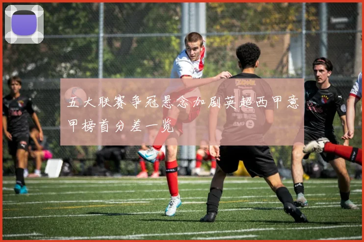 五大联赛争冠悬念加剧英超西甲意甲榜首分差一览