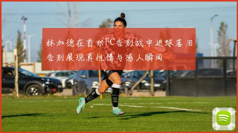 林加德在首尔FC告别战中进球落泪告别展现真性情与感人瞬间