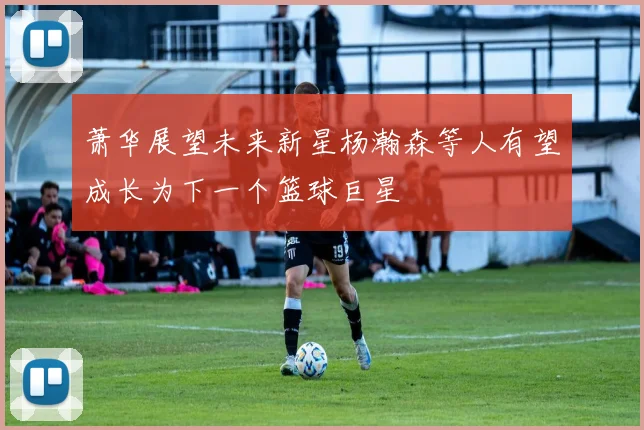 萧华展望未来新星杨瀚森等人有望成长为下一个篮球巨星